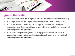 graph theoretic
• define clusters in terms of a graph derived from the measure of similarity
• A string is a connected sequence of objects from some starting point
• A connected component is a set of objects such that each object is 
connected to at least one other member of the set and the set is maximal 
with respect to this property.
• A maximal complete subgraph is a subgraph such that each node is 
connected to every other node in the subgraph and the set is maximal 
with respect to this property
 
