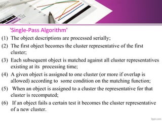 'Single-Pass Algorithm'
(1) The object descriptions are processed serially;
(2) The first object becomes the cluster representative of the first
cluster;
(3) Each subsequent object is matched against all cluster representatives
existing at its processing time;
(4) A given object is assigned to one cluster (or more if overlap is
allowed) according to some condition on the matching function;
(5) When an object is assigned to a cluster the representative for that
cluster is recomputed;
(6) If an object fails a certain test it becomes the cluster representative
of a new cluster.
 