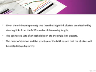 • Given the minimum spanning tree then the single-link clusters are obtained by
deleting links from the MST in order of decreasing length;
• The connected sets after each deletion are the single-link clusters.
• The order of deletion and the structure of the MST ensure that the clusters will
be nested into a hierarchy.
 