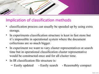 Implication of classification methods
• classification process can usually be speeded up by using extra
storage.
• In experiments classification structure is keot in fast store but
it’s impossible in operational system where the document
collections are so much bigger.
• In experiment we want to vary cluster representatives at search
time but in operational classification cluster representative
would be constructed once and for all cluster time.
• In IR classification file structure is:
– Easily updated - Easily search - Reasonably compact
 