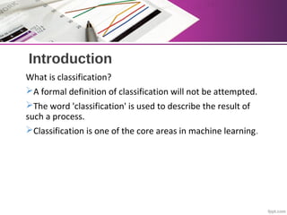 Introduction
What is classification?
A formal definition of classification will not be attempted.
The word 'classification' is used to describe the result of
such a process.
Classification is one of the core areas in machine learning.
 