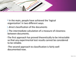 In the main, people have achieved the 'logical
organization' in two different ways.
1.direct classification of the documents
2.The intermediate calculation of a measure of closeness
between documents.
-The first approach has proved theoretically to be intractable
so that any experimental test results cannot be considered
to be reliable.
-The second approach to classification is fairly well
documented now.
 