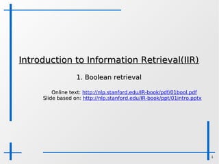 Introduction to Information Retrieval(IIR)
                  1. Boolean retrieval

         Online text: http://nlp.stanford.edu/IR-book/pdf/01bool.pdf
     Slide based on: http://nlp.stanford.edu/IR-book/ppt/01intro.pptx




                                                                        1
 