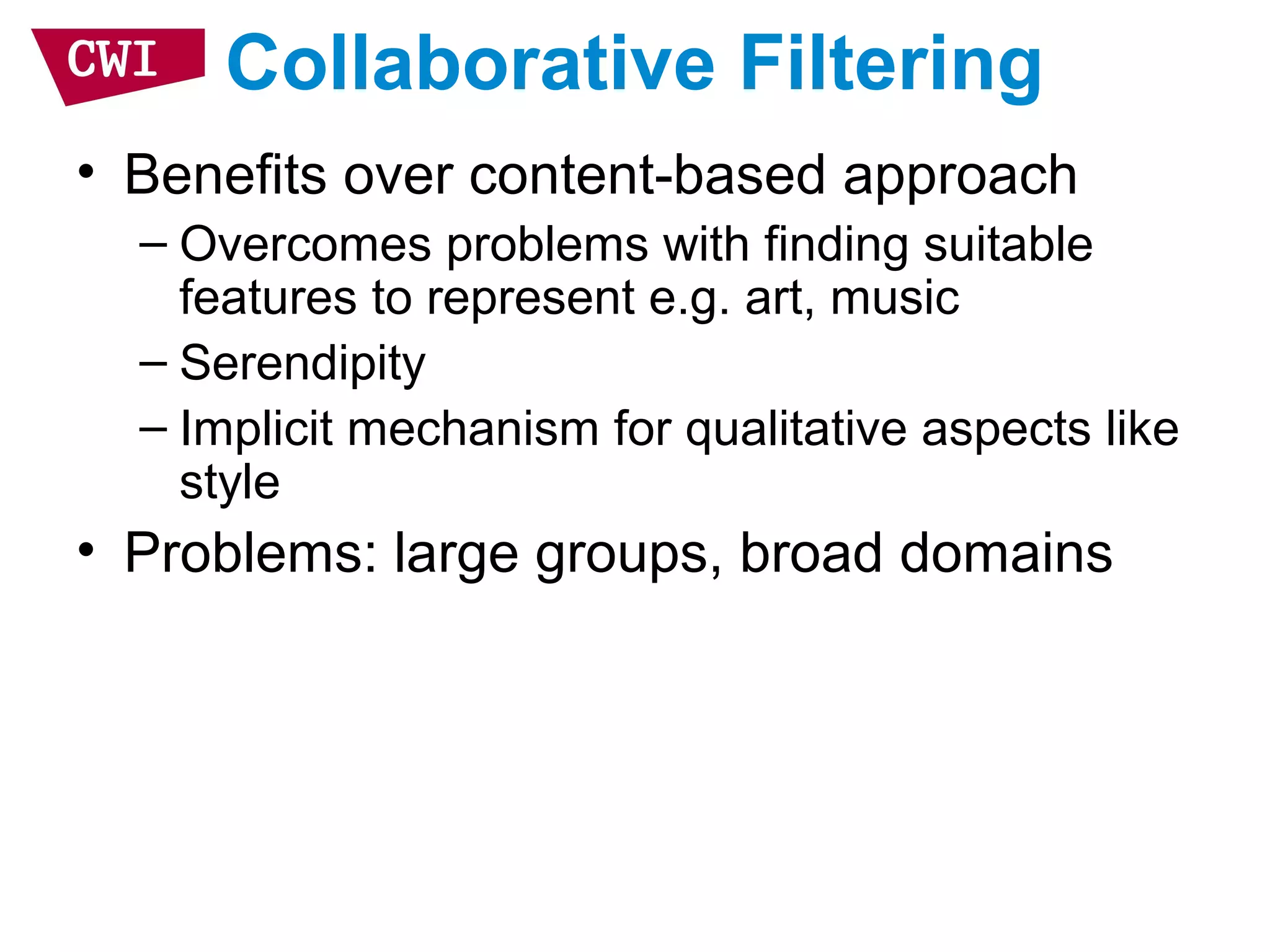 Collaborative Filtering
• Benefits over content-based approach
– Overcomes problems with finding suitable
features to represent e.g. art, music
– Serendipity
– Implicit mechanism for qualitative aspects like
style
• Problems: large groups, broad domains
 