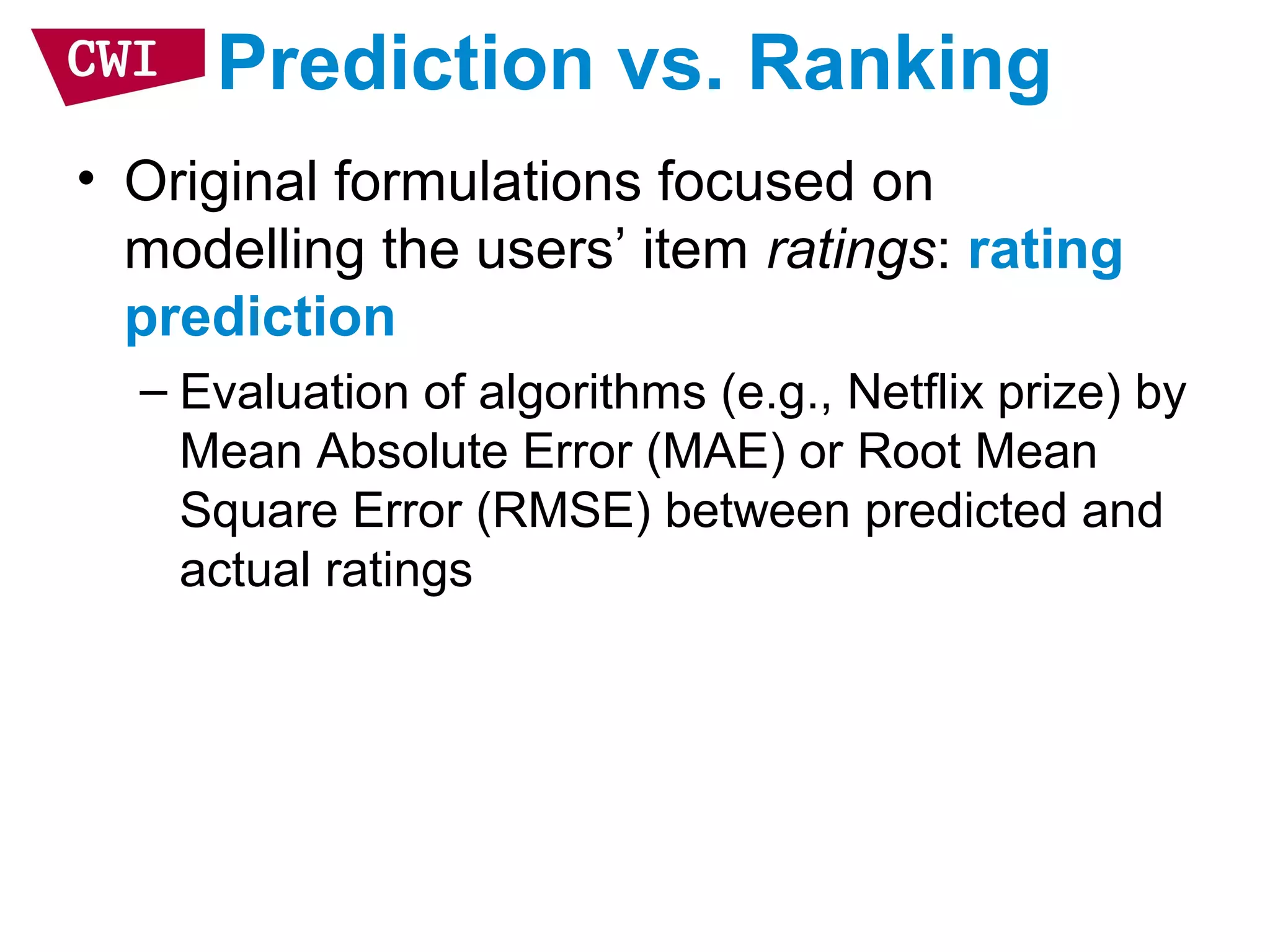 Prediction vs. Ranking
• Original formulations focused on
modelling the users’ item ratings: rating
prediction
– Evaluation of algorithms (e.g., Netflix prize) by
Mean Absolute Error (MAE) or Root Mean
Square Error (RMSE) between predicted and
actual ratings
 