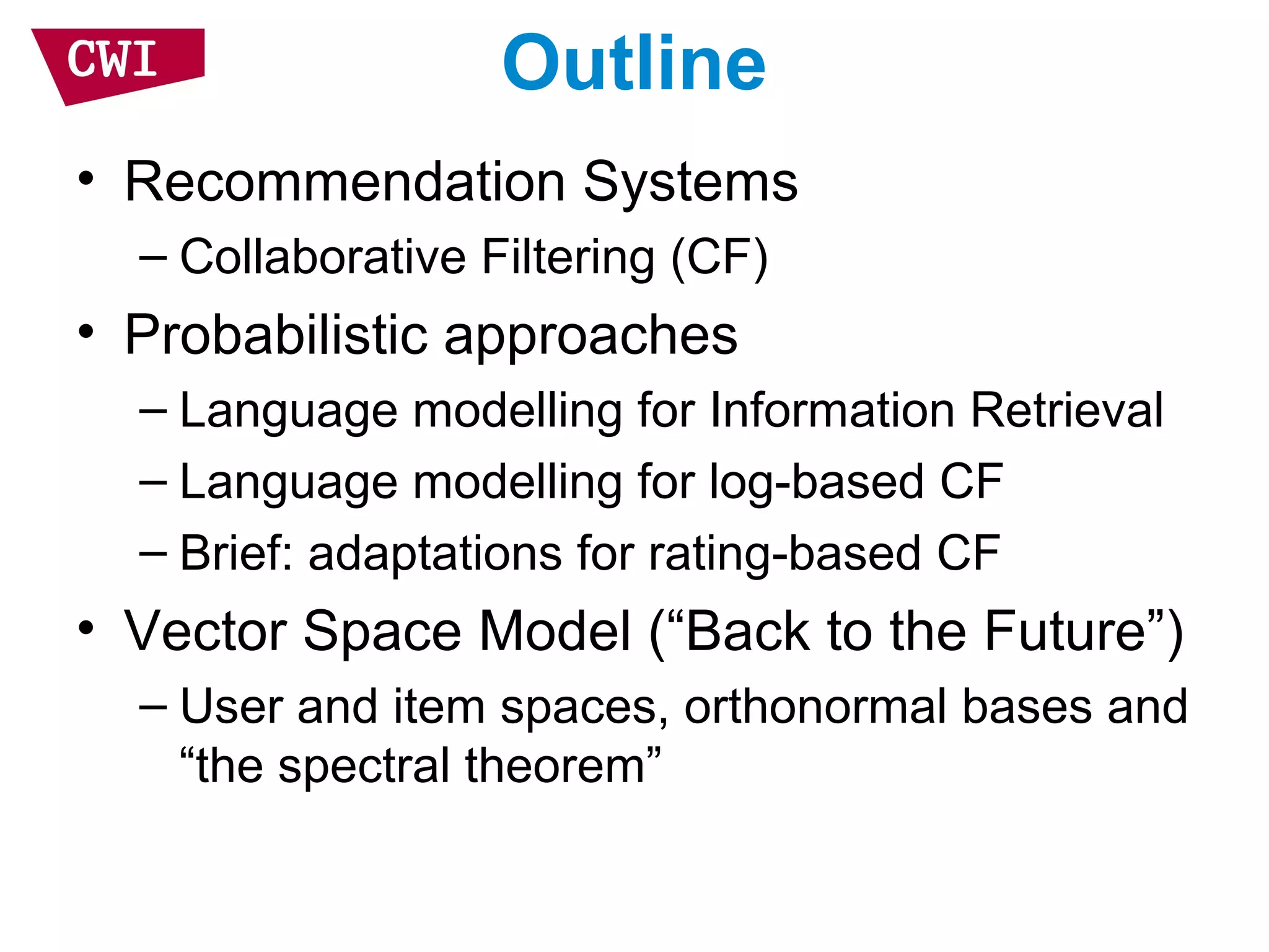 Outline
• Recommendation Systems
– Collaborative Filtering (CF)
• Probabilistic approaches
– Language modelling for Information Retrieval
– Language modelling for log-based CF
– Brief: adaptations for rating-based CF
• Vector Space Model (“Back to the Future”)
– User and item spaces, orthonormal bases and
“the spectral theorem”
 