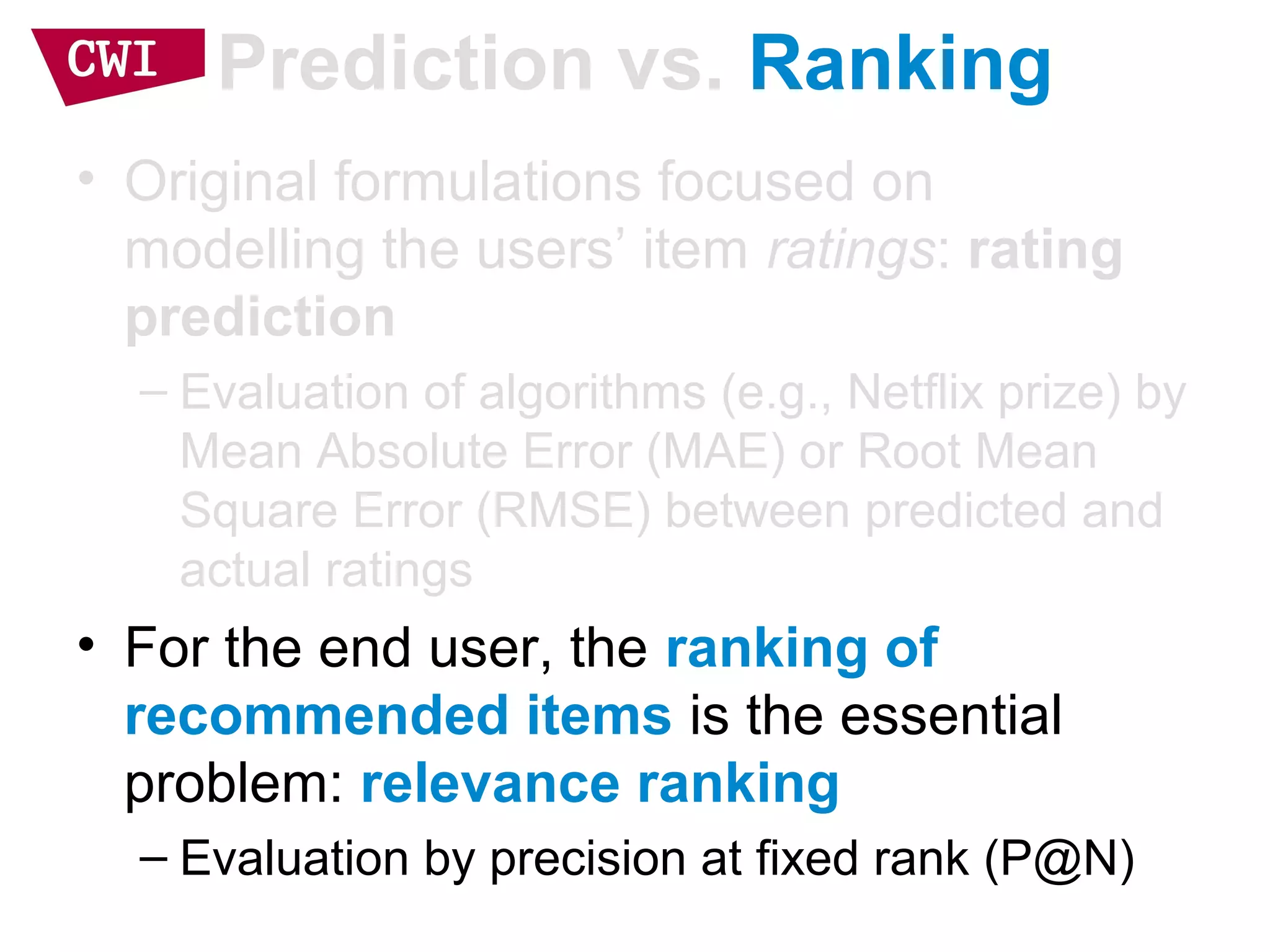 Prediction vs. Ranking
• Original formulations focused on
modelling the users’ item ratings: rating
prediction
– Evaluation of algorithms (e.g., Netflix prize) by
Mean Absolute Error (MAE) or Root Mean
Square Error (RMSE) between predicted and
actual ratings
• For the end user, the ranking of
recommended items is the essential
problem: relevance ranking
– Evaluation by precision at fixed rank (P@N)
 