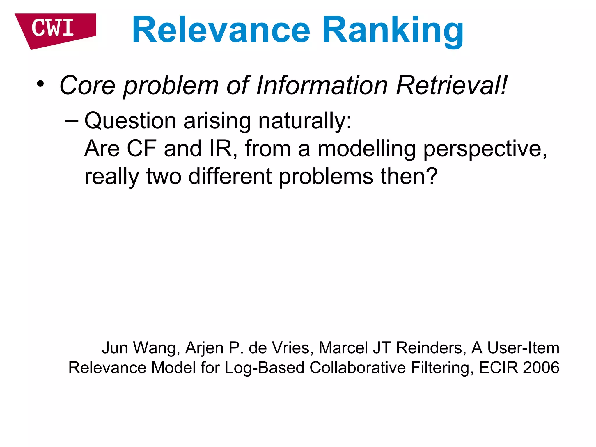 Relevance Ranking
• Core problem of Information Retrieval!
– Question arising naturally:
Are CF and IR, from a modelling perspective,
really two different problems then?
Jun Wang, Arjen P. de Vries, Marcel JT Reinders, A User-Item
Relevance Model for Log-Based Collaborative Filtering, ECIR 2006
 