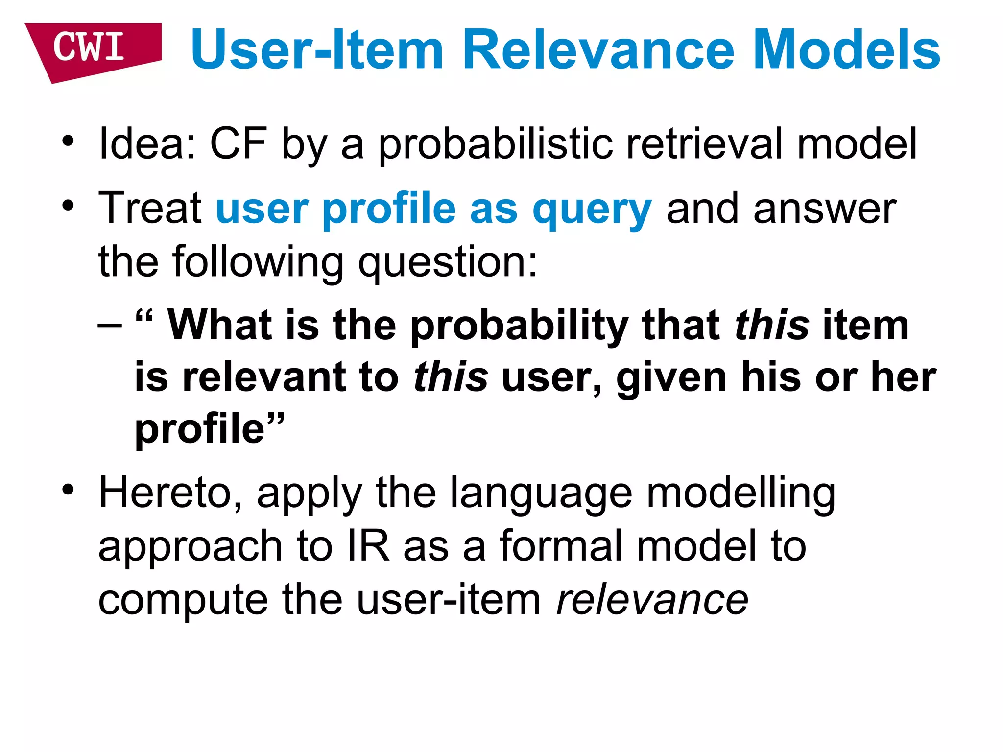 User-Item Relevance Models
• Idea: CF by a probabilistic retrieval model
• Treat user profile as query and answer
the following question:
– “ What is the probability that this item
is relevant to this user, given his or her
profile”
• Hereto, apply the language modelling
approach to IR as a formal model to
compute the user-item relevance
 