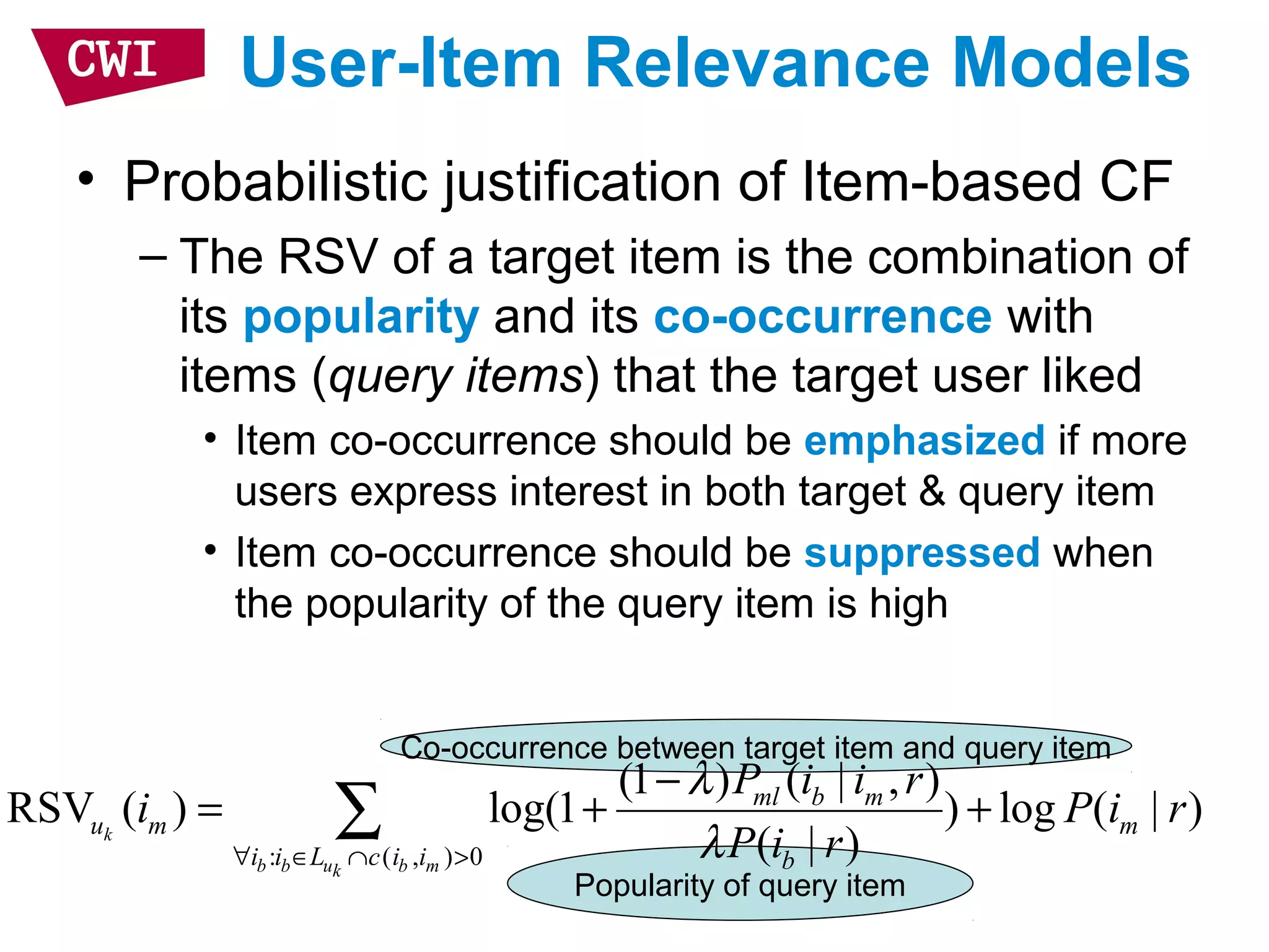 Co-occurrence between target item and query item
Popularity of query item
User-Item Relevance Models
• Probabilistic justification of Item-based CF
– The RSV of a target item is the combination of
its popularity and its co-occurrence with
items (query items) that the target user liked
• Item co-occurrence should be emphasized if more
users express interest in both target & query item
• Item co-occurrence should be suppressed when
the popularity of the query item is high
: ( , ) 0
(1 ) ( | , )
RSV ( ) log(1 ) log ( | )
( | )k
b b u b mk
ml b m
u m m
i i L c i i b
P i i r
i P i r
P i r
λ
λ∀ ∈ ∩ >
−
= + +∑
 