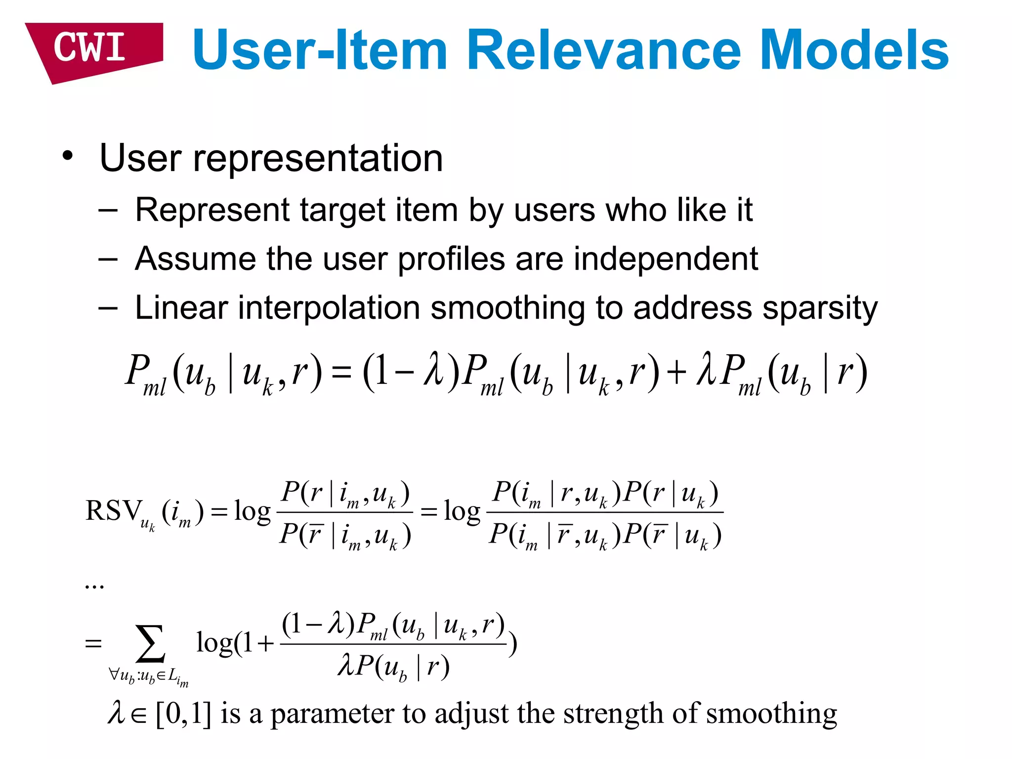 User-Item Relevance Models
• User representation
– Represent target item by users who like it
– Assume the user profiles are independent
– Linear interpolation smoothing to address sparsity
:
( | , ) ( | , ) ( | )
RSV ( ) log log
( | , ) ( | , ) ( | )
...
(1 ) ( | , )
log(1 )
( | )
k
b b im
m k m k k
u m
m k m k k
ml b k
u u L b
P r i u P i r u P r u
i
P r i u P i r u P r u
P u u r
P u r
λ
λ∀ ∈
= =
−
= +∑
( | , ) (1 ) ( | , ) ( | )ml b k ml b k ml bP u u r P u u r P u rλ λ= − +
[0,1] is a parameter to adjust the strength of smoothingλ ∈
 