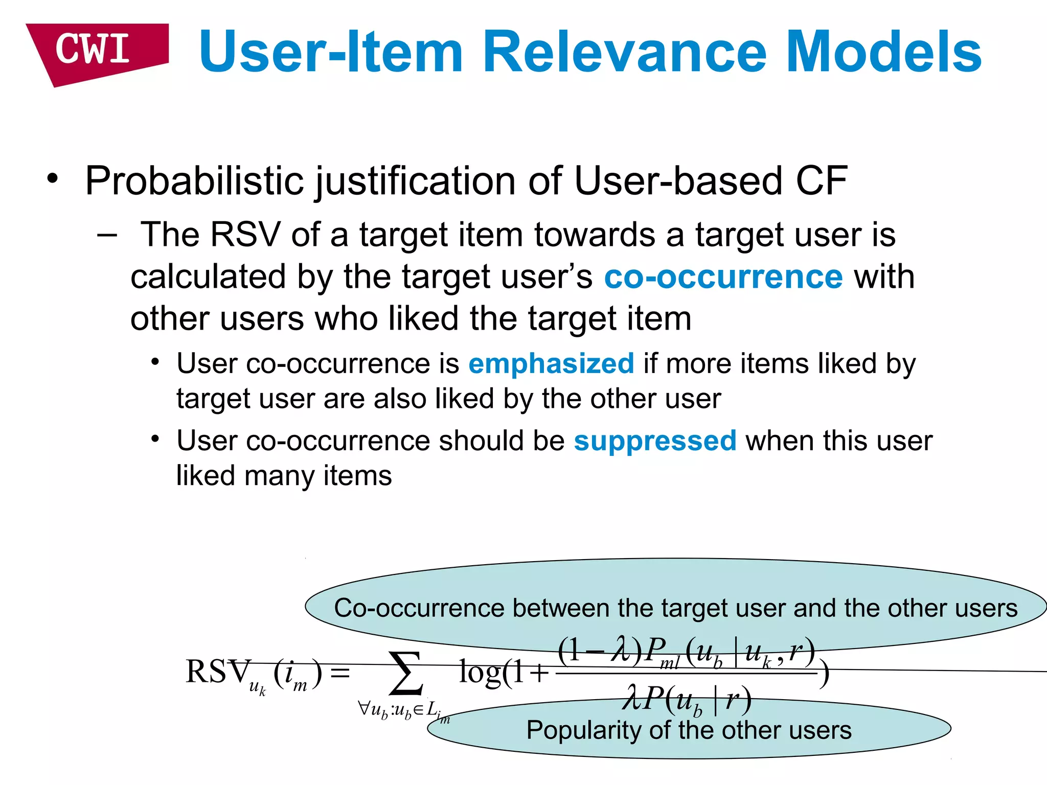 Co-occurrence between the target user and the other users
Popularity of the other users
User-Item Relevance Models
• Probabilistic justification of User-based CF
– The RSV of a target item towards a target user is
calculated by the target user’s co-occurrence with
other users who liked the target item
• User co-occurrence is emphasized if more items liked by
target user are also liked by the other user
• User co-occurrence should be suppressed when this user
liked many items
:
(1 ) ( | , )
RSV ( ) log(1 )
( | )k
b b im
ml b k
u m
u u L b
P u u r
i
P u r
λ
λ∀ ∈
−
= +∑
 