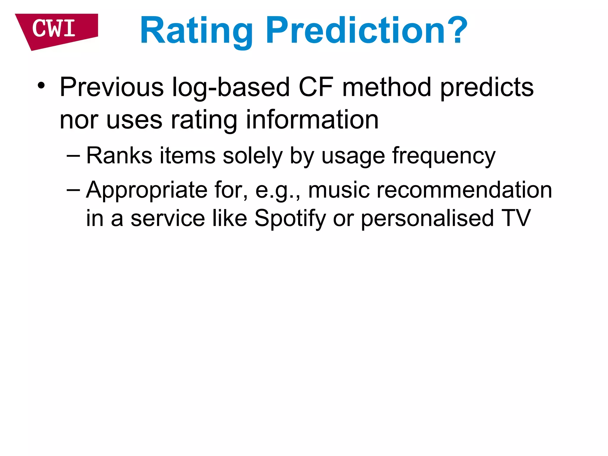 Rating Prediction?
• Previous log-based CF method predicts
nor uses rating information
– Ranks items solely by usage frequency
– Appropriate for, e.g., music recommendation
in a service like Spotify or personalised TV
 