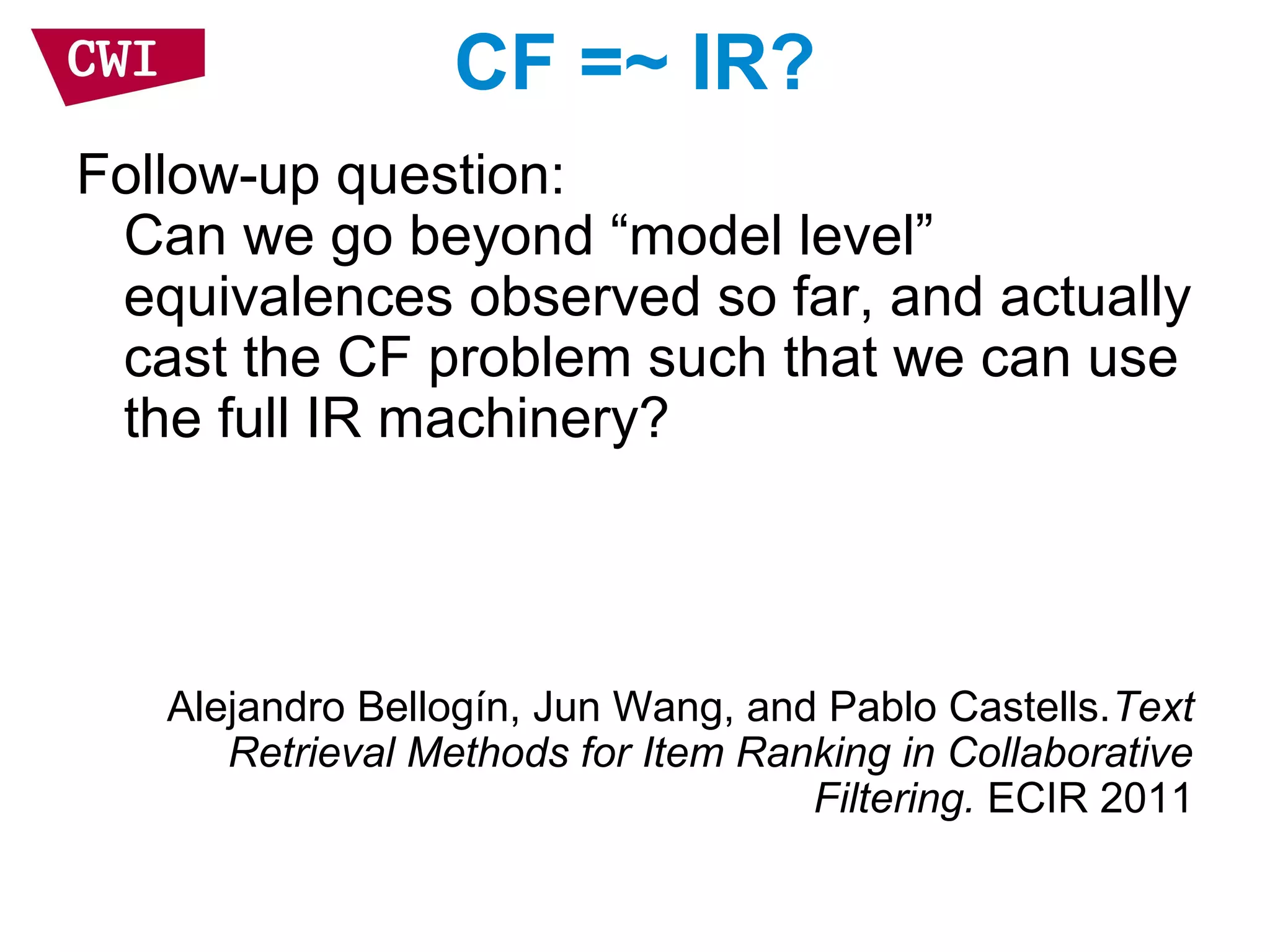 CF =~ IR?
Follow-up question:
Can we go beyond “model level”
equivalences observed so far, and actually
cast the CF problem such that we can use
the full IR machinery?
Alejandro Bellogín, Jun Wang, and Pablo Castells.Text
Retrieval Methods for Item Ranking in Collaborative
Filtering. ECIR 2011
 