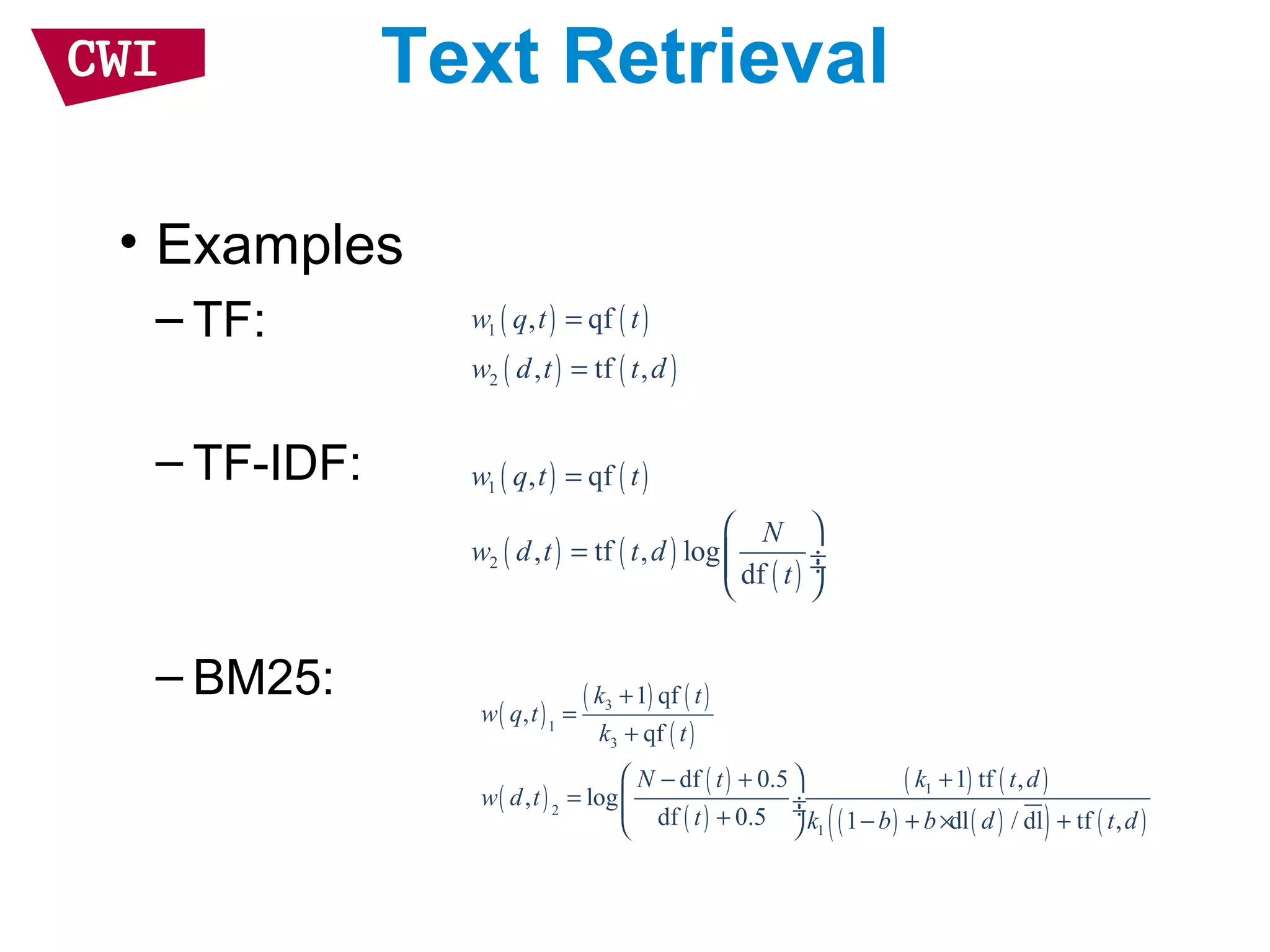 Text Retrieval
• Examples
– TF:
– TF-IDF:
– BM25:
( ) ( )
( ) ( )
1
2
, qf
, tf ,
w q t t
w d t t d
=
=
( ) ( )
( ) ( )
( )
1
2
, qf
, tf , log
df
w q t t
N
w d t t d
t
=
 
=  ÷ ÷
 
( )
( ) ( )
( )
( )
( )
( )
( ) ( )
( ) ( )( ) ( )
3
1
3
1
2
1
1 qf
,
qf
df 0.5 1 tf ,
, log
df 0.5 1 dl / dl tf ,
k t
w q t
k t
N t k t d
w d t
t k b b d t d
+
=
+
 − + +
=  ÷ ÷+ − + × + 
 
