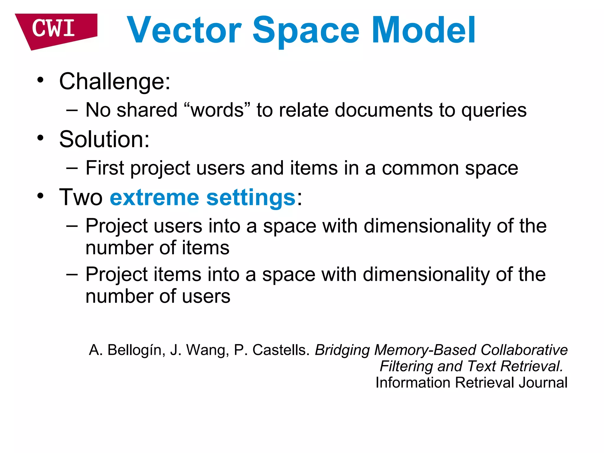 Vector Space Model
• Challenge:
– No shared “words” to relate documents to queries
• Solution:
– First project users and items in a common space
• Two extreme settings:
– Project users into a space with dimensionality of the
number of items
– Project items into a space with dimensionality of the
number of users
A. Bellogín, J. Wang, P. Castells. Bridging Memory-Based Collaborative
Filtering and Text Retrieval.
Information Retrieval Journal
 