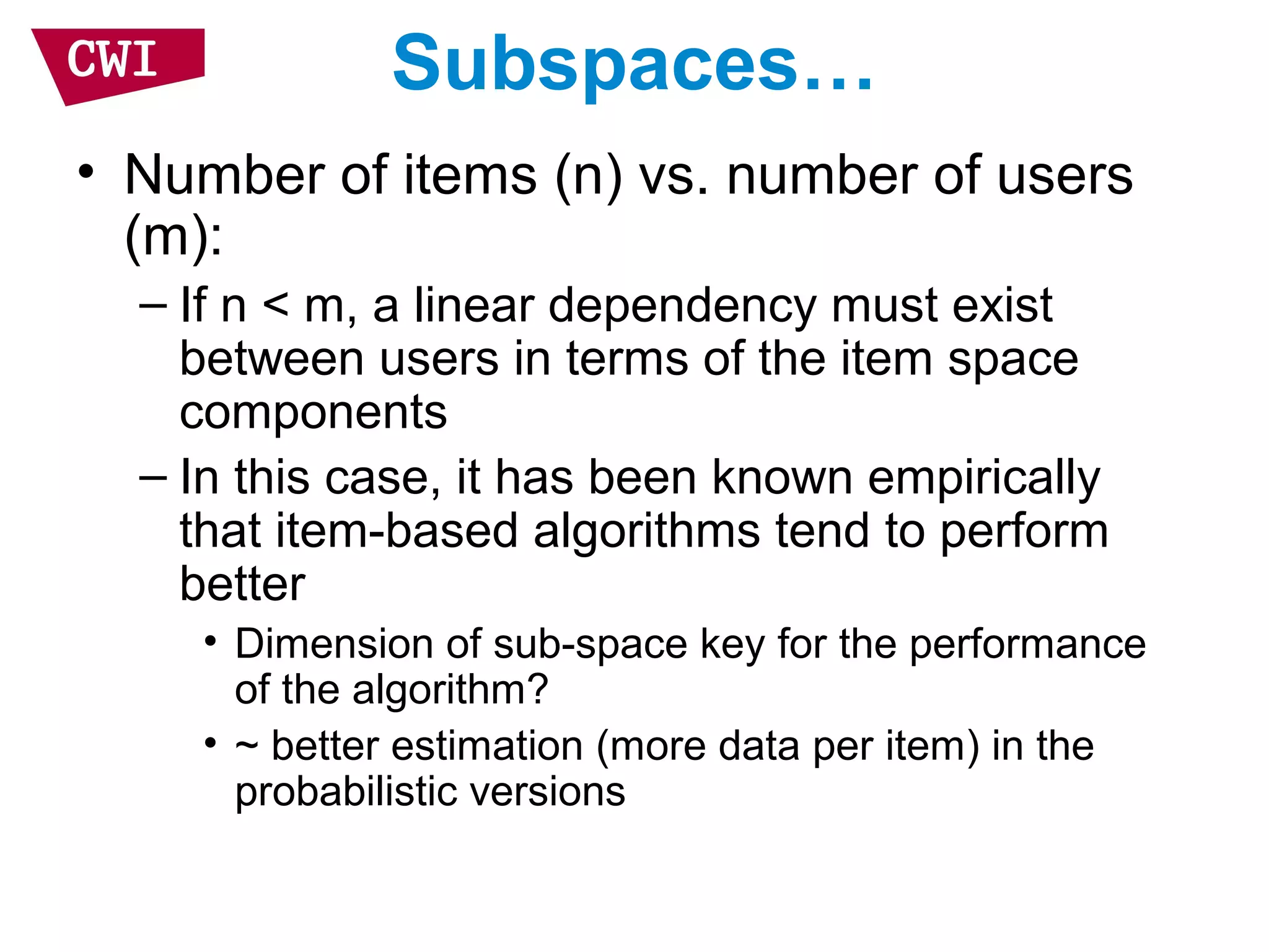 Subspaces…
• Number of items (n) vs. number of users
(m):
– If n < m, a linear dependency must exist
between users in terms of the item space
components
– In this case, it has been known empirically
that item-based algorithms tend to perform
better
• Dimension of sub-space key for the performance
of the algorithm?
• ~ better estimation (more data per item) in the
probabilistic versions
 
