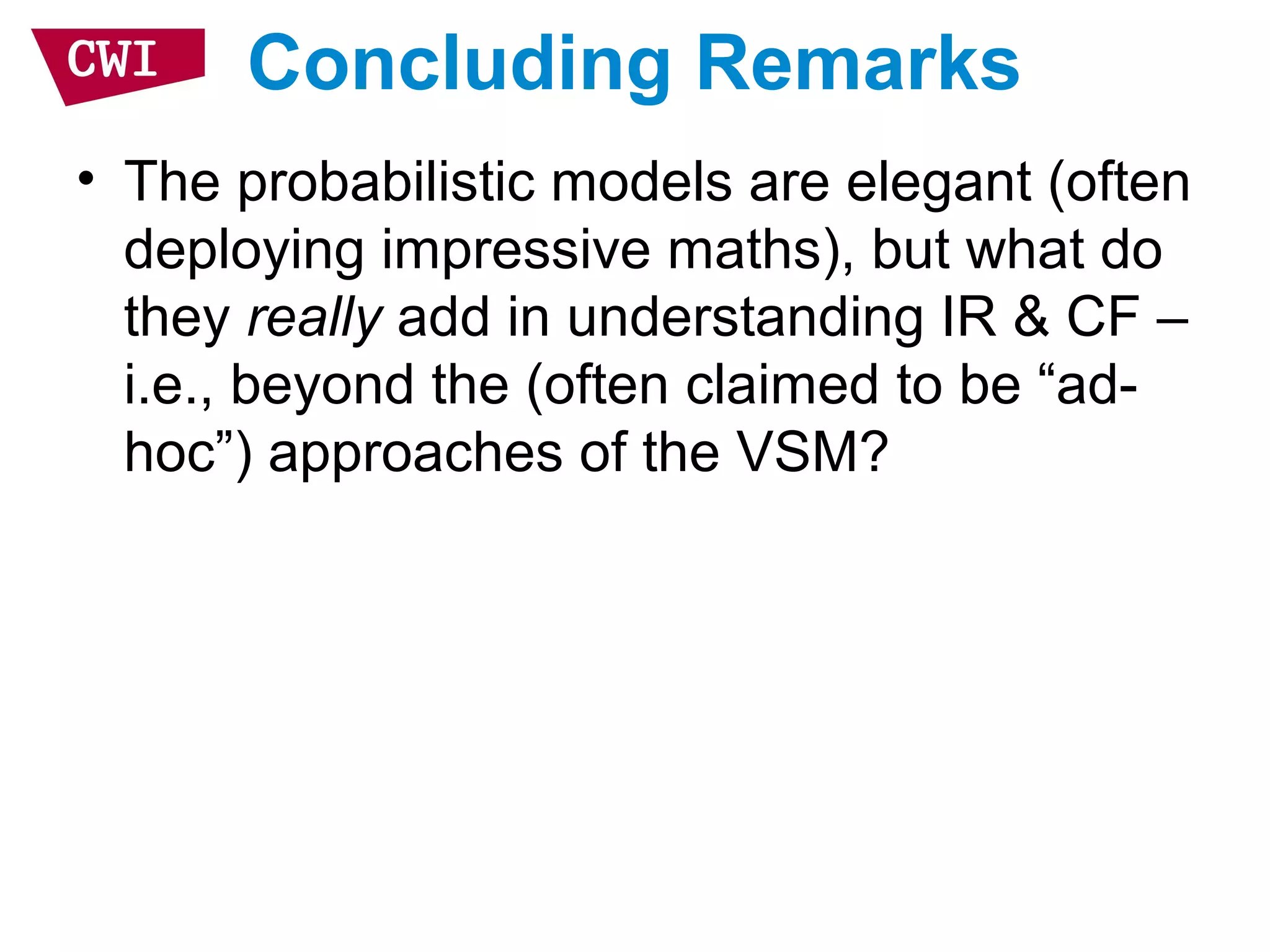 Concluding Remarks
• The probabilistic models are elegant (often
deploying impressive maths), but what do
they really add in understanding IR & CF –
i.e., beyond the (often claimed to be “ad-
hoc”) approaches of the VSM?
 