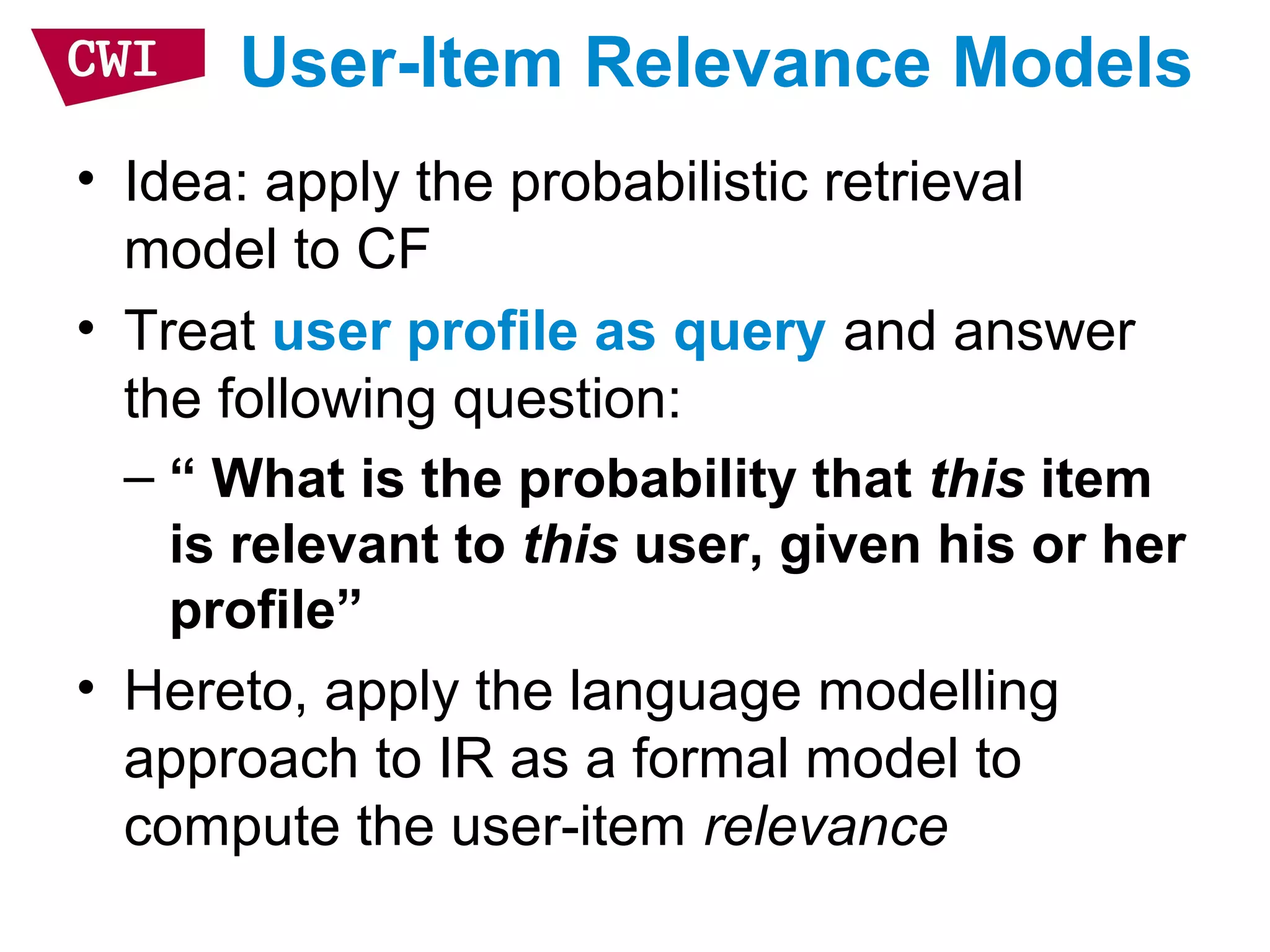 User-Item Relevance Models
• Idea: apply the probabilistic retrieval
model to CF
• Treat user profile as query and answer
the following question:
– “ What is the probability that this item
is relevant to this user, given his or her
profile”
• Hereto, apply the language modelling
approach to IR as a formal model to
compute the user-item relevance
 