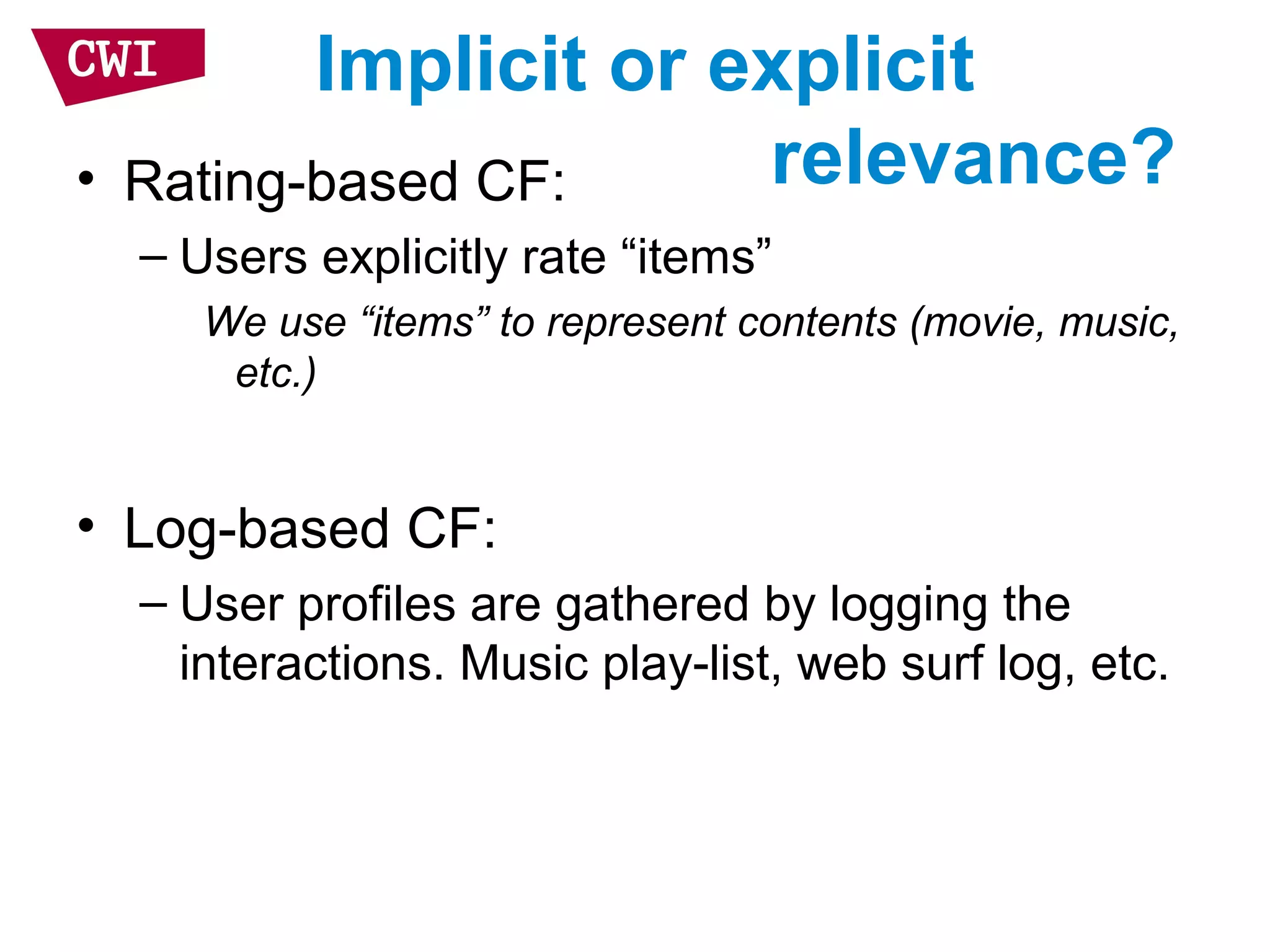 Implicit or explicit
relevance?• Rating-based CF:
– Users explicitly rate “items”
We use “items” to represent contents (movie, music,
etc.)
• Log-based CF:
– User profiles are gathered by logging the
interactions. Music play-list, web surf log, etc.
 