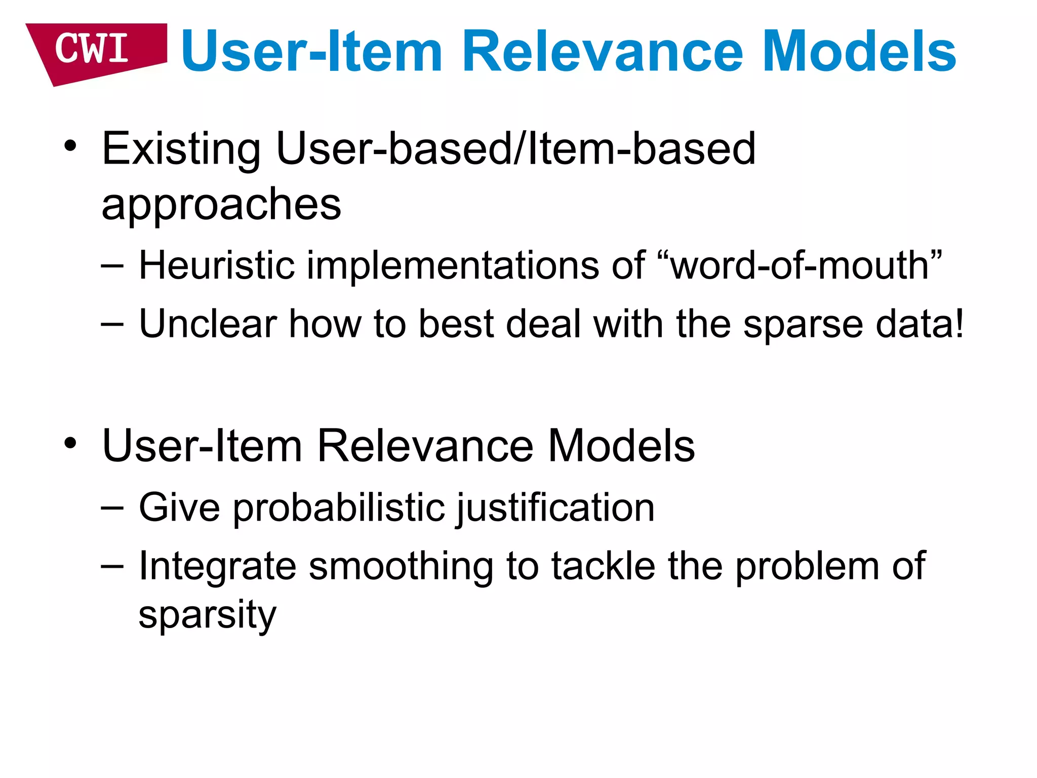 User-Item Relevance Models
• Existing User-based/Item-based
approaches
– Heuristic implementations of “word-of-mouth”
– Unclear how to best deal with the sparse data!
• User-Item Relevance Models
– Give probabilistic justification
– Integrate smoothing to tackle the problem of
sparsity
 
