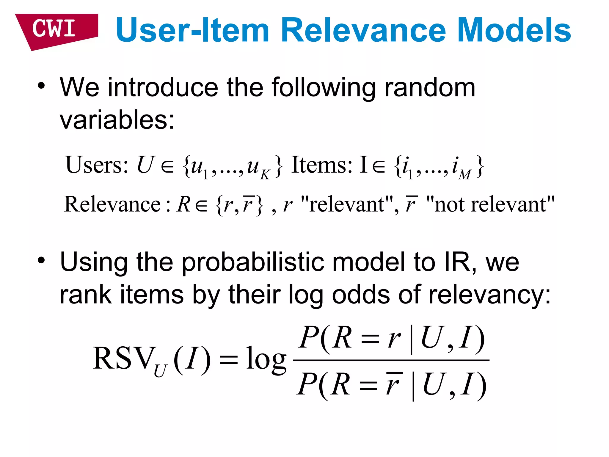 User-Item Relevance Models
• We introduce the following random
variables:
• Using the probabilistic model to IR, we
rank items by their log odds of relevancy:
( | , )
RSV ( ) log
( | , )
U
P R r U I
I
P R r U I
=
=
=
1 1Users: { ,..., } Items: I { ,..., }K MU u u i i∈ ∈
Relevance : { , } , "relevant", "not relevant"R r r r r∈
 
