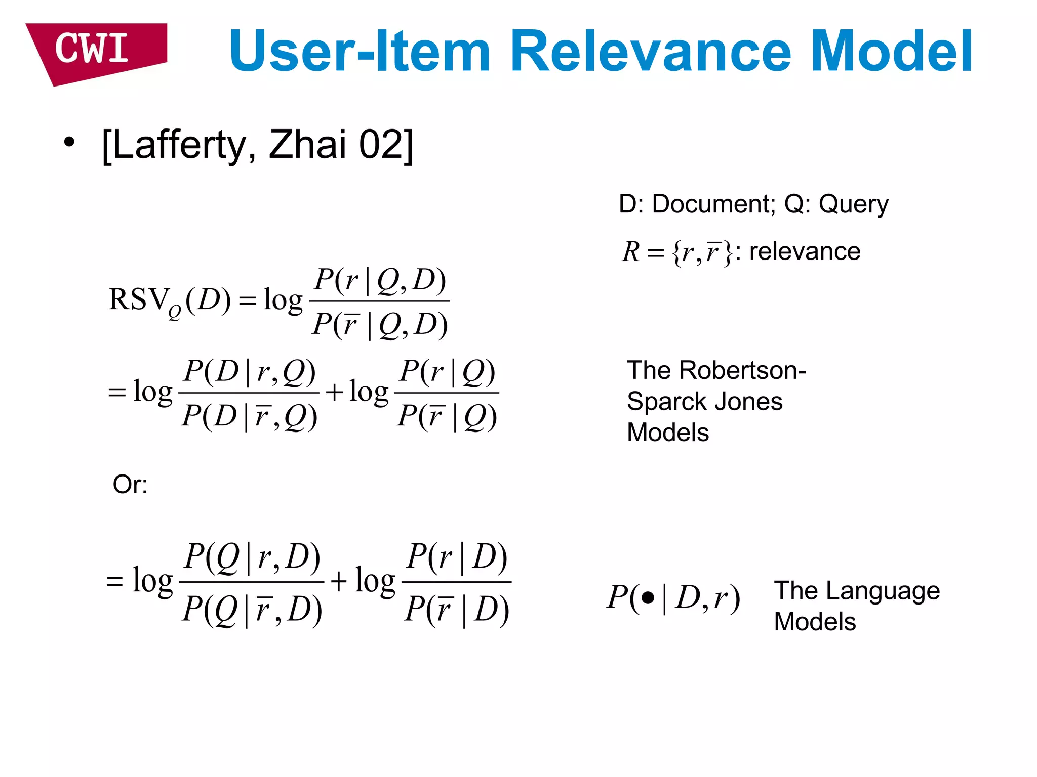 User-Item Relevance Model
• [Lafferty, Zhai 02]
( | , )
RSV ( ) log
( | , )
( | , ) ( | )
log log
( | , ) ( | )
Q
P r Q D
D
P r Q D
P D r Q P r Q
P D r Q P r Q
=
= +
The Robertson-
Sparck Jones
Models
( | , ) ( | )
log log
( | , ) ( | )
P Q r D P r D
P Q r D P r D
= +
Or:
The Language
Models
( | , )P D r•
D: Document; Q: Query
: relevance{ , }R r r=
 