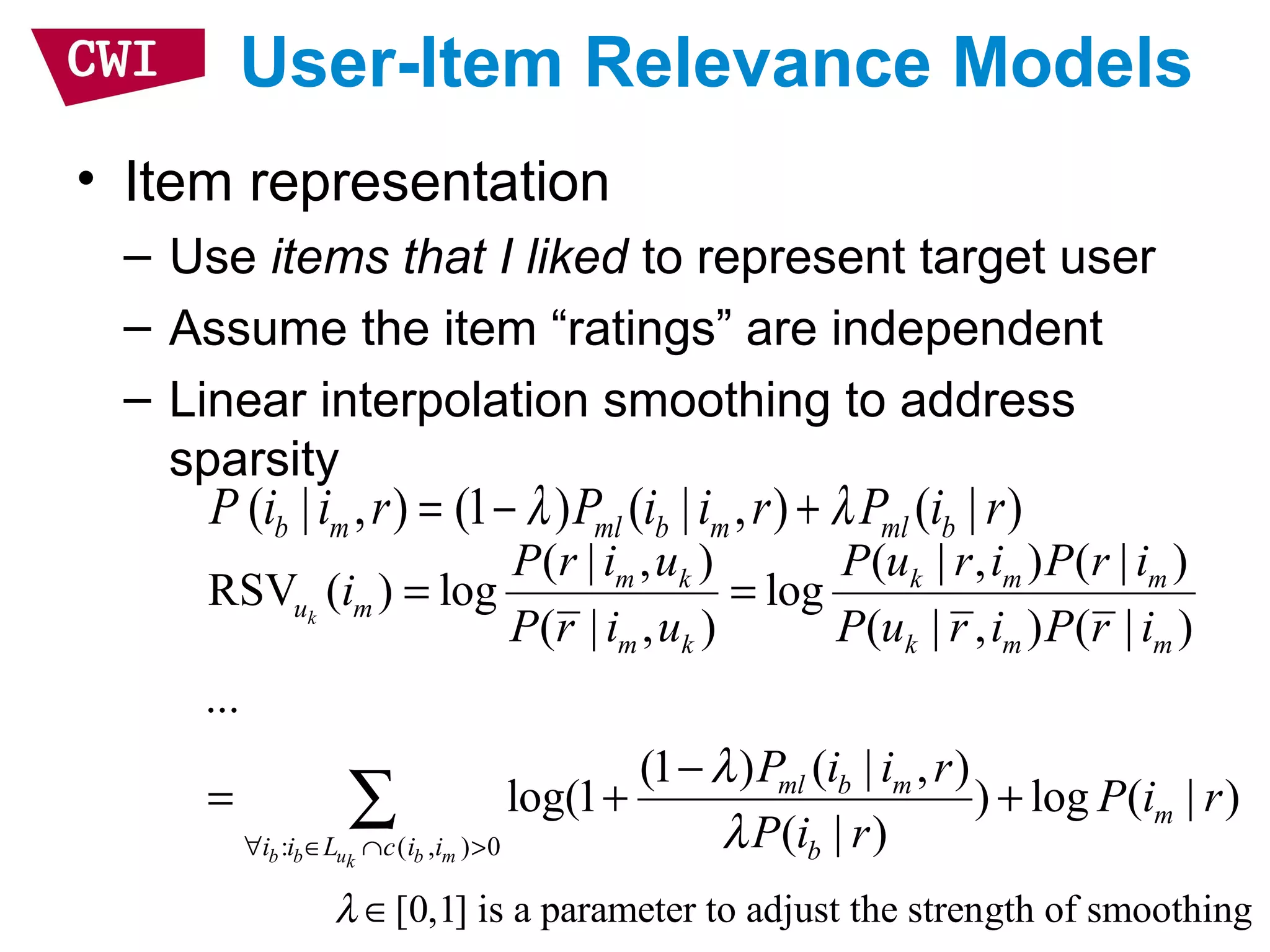 User-Item Relevance Models
• Item representation
– Use items that I liked to represent target user
– Assume the item “ratings” are independent
– Linear interpolation smoothing to address
sparsity
: ( , ) 0
( | , ) ( | , ) ( | )
RSV ( ) log log
( | , ) ( | , ) ( | )
...
(1 ) ( | , )
log(1 ) log ( | )
( | )
k
b b u b mk
m k k m m
u m
m k k m m
ml b m
m
i i L c i i b
P r i u P u r i P r i
i
P r i u P u r i P r i
P i i r
P i r
P i r
λ
λ∀ ∈ ∩ >
= =
−
= + +∑
( | , ) (1 ) ( | , ) ( | )b m ml b m ml bP i i r P i i r P i rλ λ= − +
[0,1] is a parameter to adjust the strength of smoothingλ ∈
 