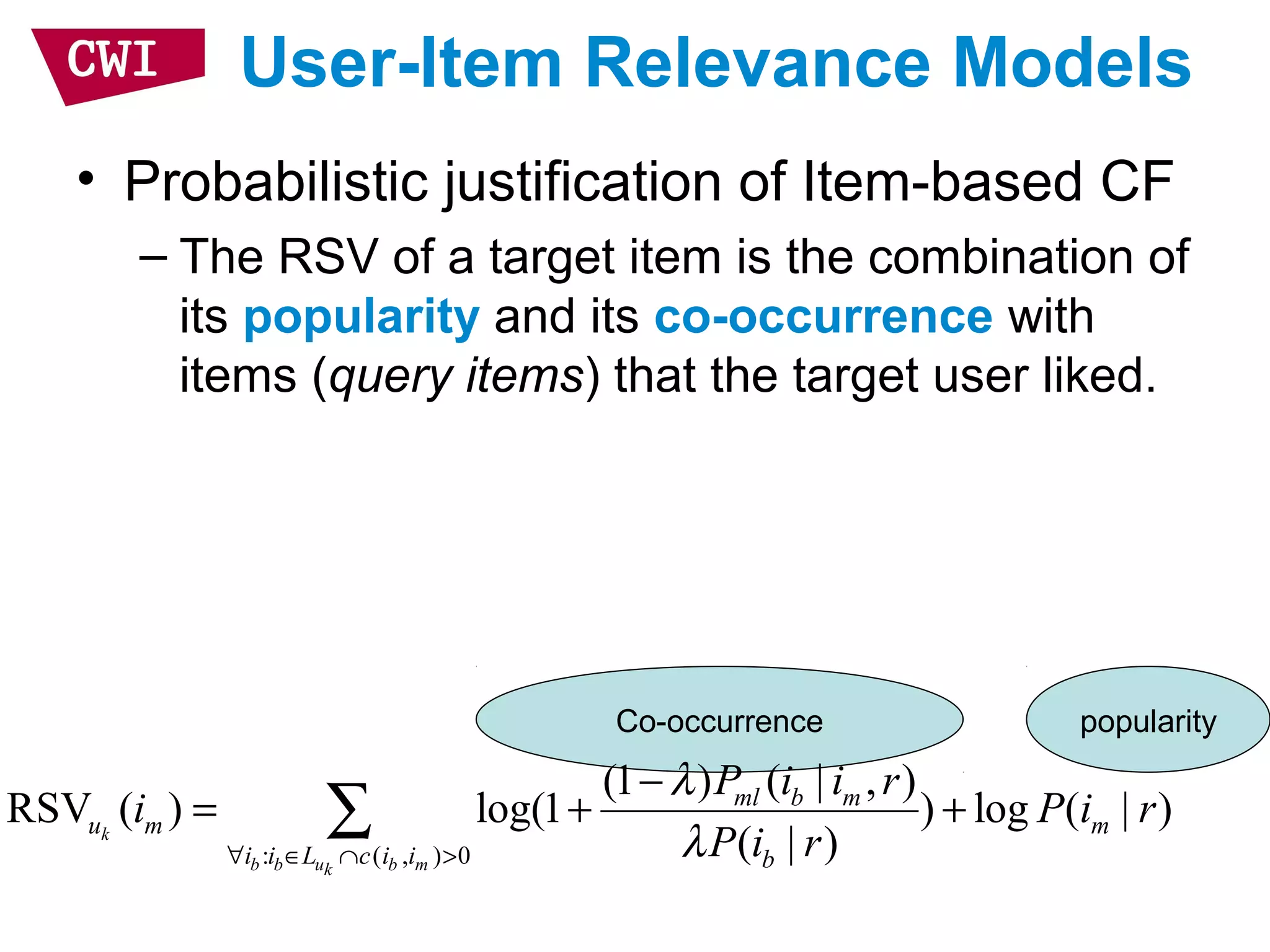 Co-occurrence popularity
User-Item Relevance Models
• Probabilistic justification of Item-based CF
– The RSV of a target item is the combination of
its popularity and its co-occurrence with
items (query items) that the target user liked.
: ( , ) 0
(1 ) ( | , )
RSV ( ) log(1 ) log ( | )
( | )k
b b u b mk
ml b m
u m m
i i L c i i b
P i i r
i P i r
P i r
λ
λ∀ ∈ ∩ >
−
= + +∑
 