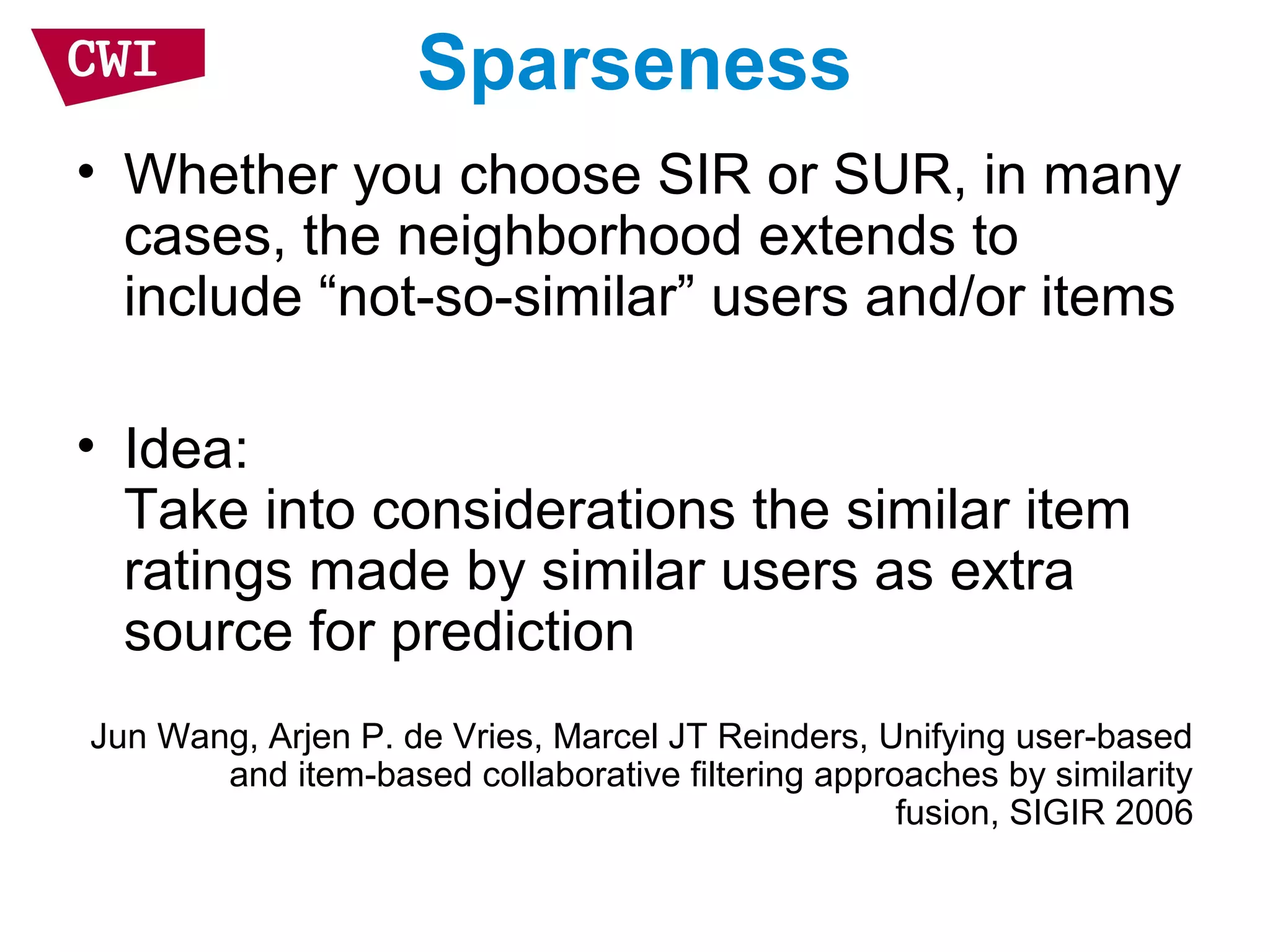 Sparseness
• Whether you choose SIR or SUR, in many
cases, the neighborhood extends to
include “not-so-similar” users and/or items
• Idea:
Take into considerations the similar item
ratings made by similar users as extra
source for prediction
Jun Wang, Arjen P. de Vries, Marcel JT Reinders, Unifying user-based
and item-based collaborative filtering approaches by similarity
fusion, SIGIR 2006
 