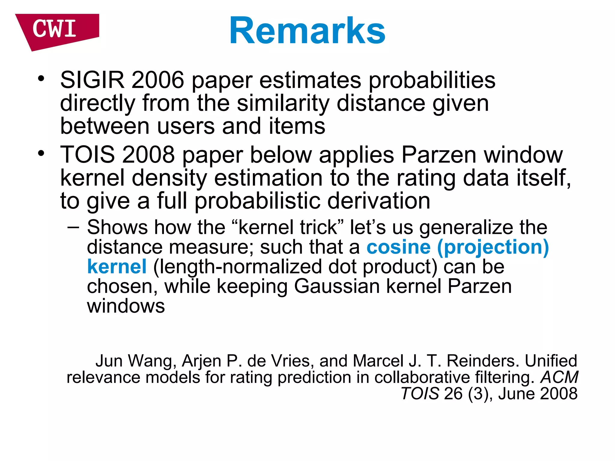 Remarks
• SIGIR 2006 paper estimates probabilities
directly from the similarity distance given
between users and items
• TOIS 2008 paper below applies Parzen window
kernel density estimation to the rating data itself,
to give a full probabilistic derivation
– Shows how the “kernel trick” let’s us generalize the
distance measure; such that a cosine (projection)
kernel (length-normalized dot product) can be
chosen, while keeping Gaussian kernel Parzen
windows
Jun Wang, Arjen P. de Vries, and Marcel J. T. Reinders. Unified
relevance models for rating prediction in collaborative filtering. ACM
TOIS 26 (3), June 2008
 