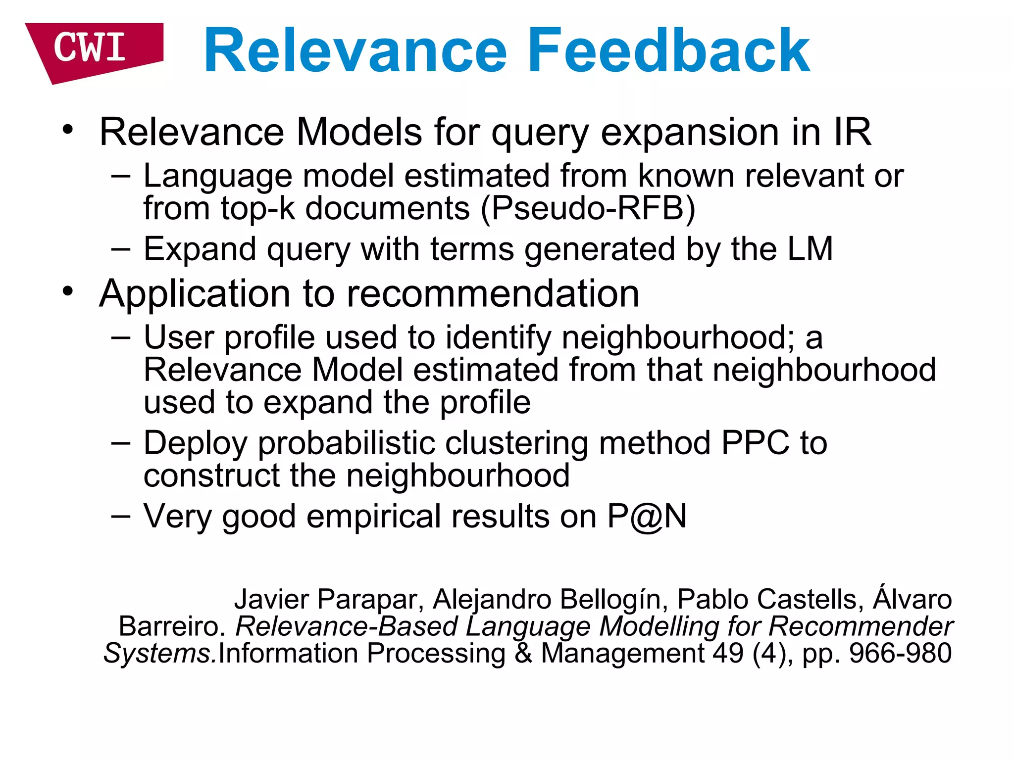 Relevance Feedback
• Relevance Models for query expansion in IR
– Language model estimated from known relevant or
from top-k documents (Pseudo-RFB)
– Expand query with terms generated by the LM
• Application to recommendation
– User profile used to identify neighbourhood; a
Relevance Model estimated from that neighbourhood
used to expand the profile
– Deploy probabilistic clustering method PPC to
construct the neighbourhood
– Very good empirical results on P@N
Javier Parapar, Alejandro Bellogín, Pablo Castells, Álvaro
Barreiro. Relevance-Based Language Modelling for Recommender
Systems.Information Processing & Management 49 (4), pp. 966-980
 