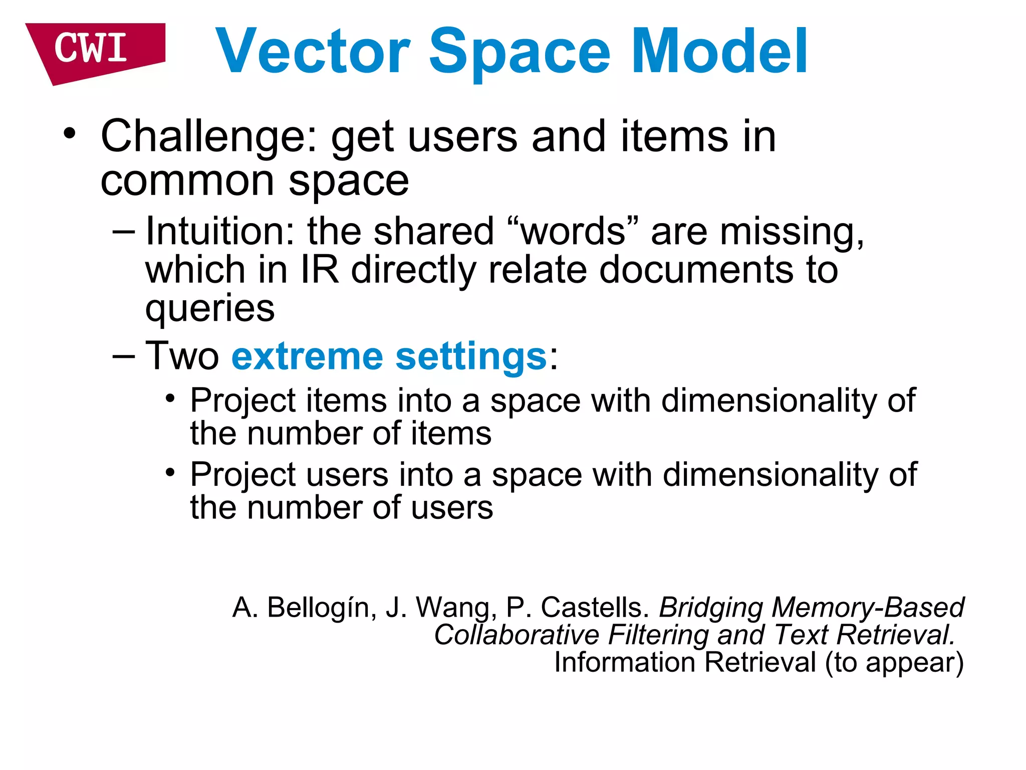 Vector Space Model
• Challenge: get users and items in
common space
– Intuition: the shared “words” are missing,
which in IR directly relate documents to
queries
– Two extreme settings:
• Project items into a space with dimensionality of
the number of items
• Project users into a space with dimensionality of
the number of users
A. Bellogín, J. Wang, P. Castells. Bridging Memory-Based
Collaborative Filtering and Text Retrieval.
Information Retrieval (to appear)
 
