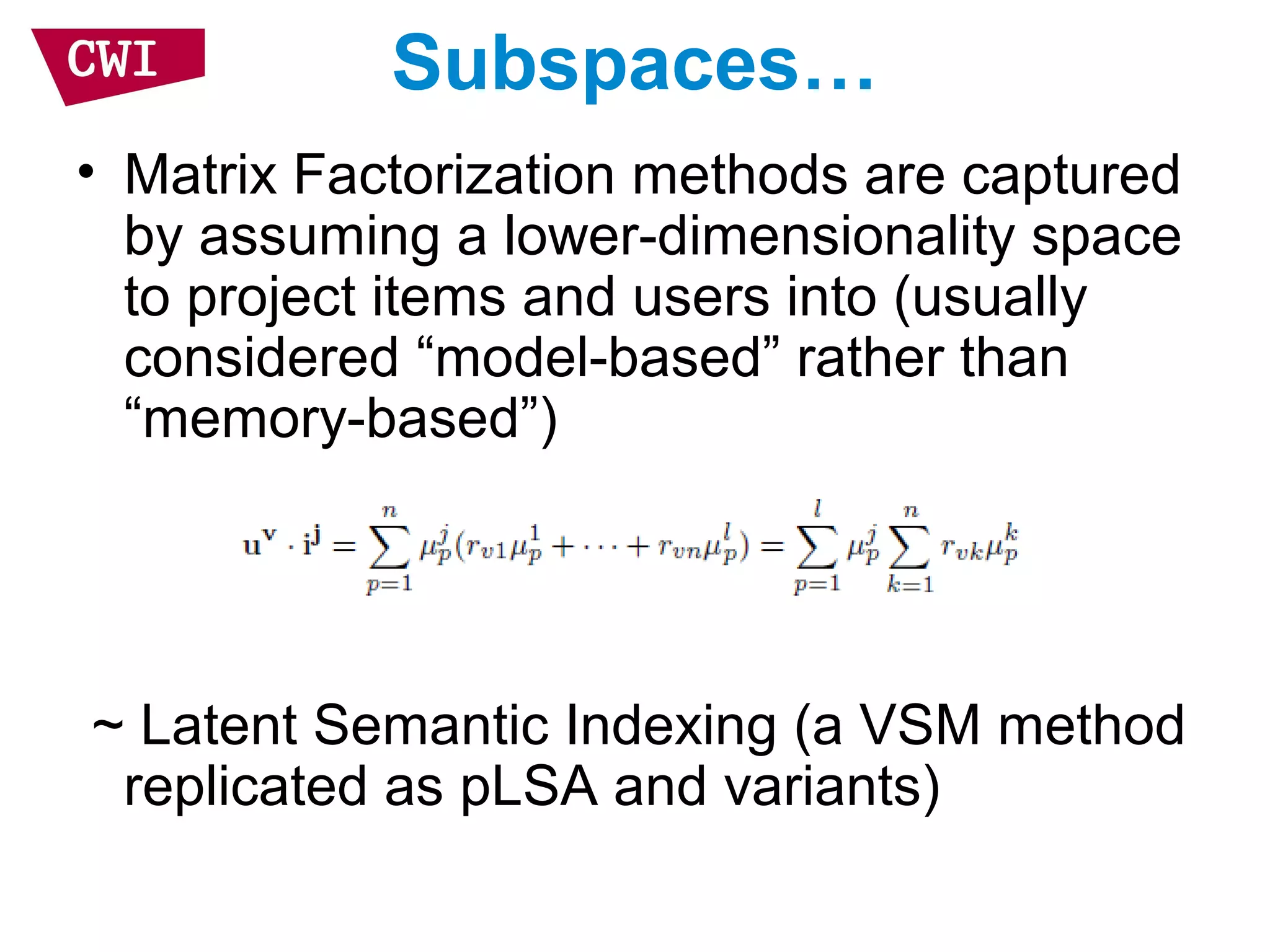 Subspaces…
• Matrix Factorization methods are captured
by assuming a lower-dimensionality space
to project items and users into (usually
considered “model-based” rather than
“memory-based”)
~ Latent Semantic Indexing (a VSM method
replicated as pLSA and variants)
 