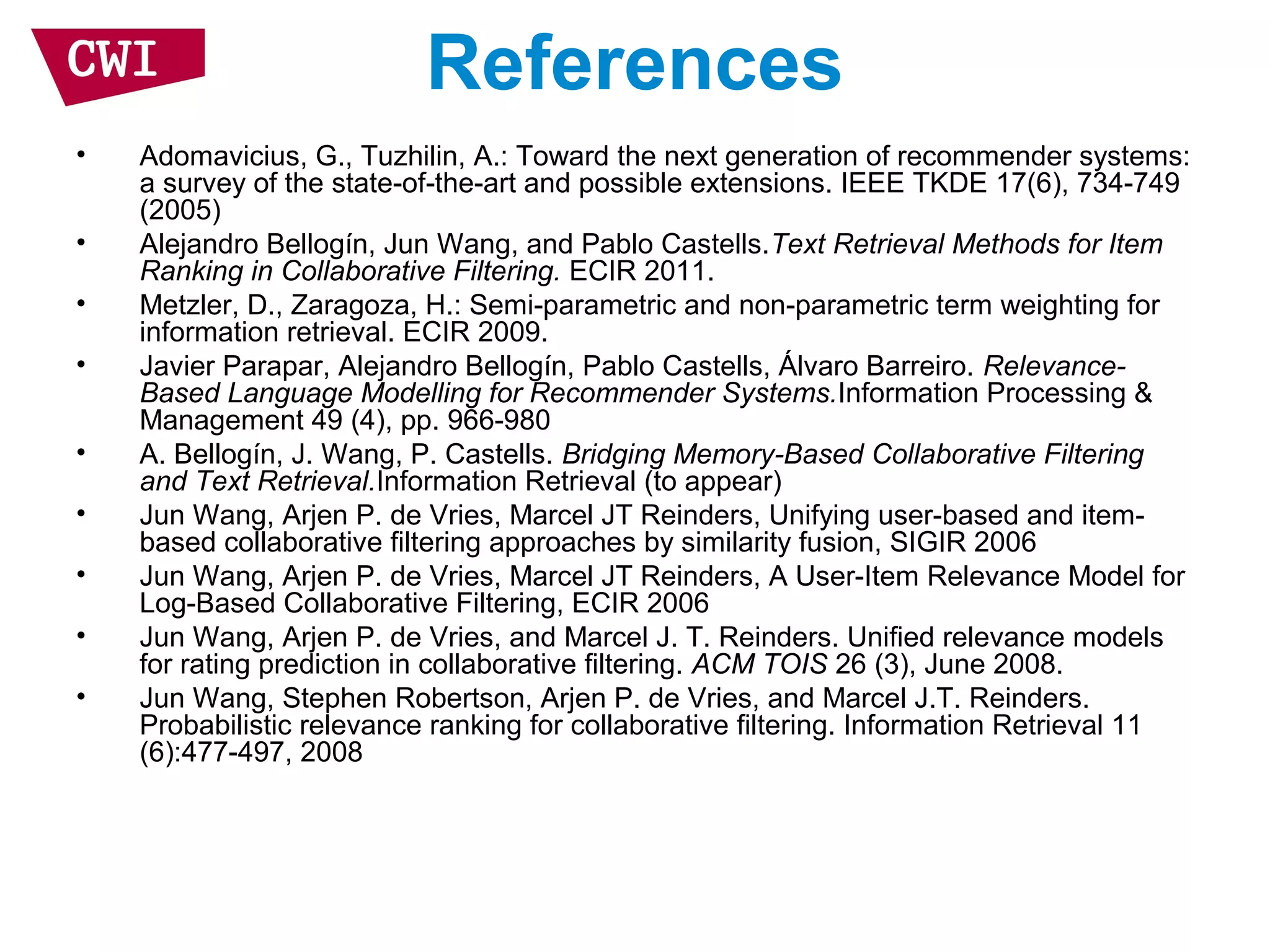 References
• Adomavicius, G., Tuzhilin, A.: Toward the next generation of recommender systems:
a survey of the state-of-the-art and possible extensions. IEEE TKDE 17(6), 734-749
(2005)
• Alejandro Bellogín, Jun Wang, and Pablo Castells.Text Retrieval Methods for Item
Ranking in Collaborative Filtering. ECIR 2011.
• Metzler, D., Zaragoza, H.: Semi-parametric and non-parametric term weighting for
information retrieval. ECIR 2009.
• Javier Parapar, Alejandro Bellogín, Pablo Castells, Álvaro Barreiro. Relevance-
Based Language Modelling for Recommender Systems.Information Processing &
Management 49 (4), pp. 966-980
• A. Bellogín, J. Wang, P. Castells. Bridging Memory-Based Collaborative Filtering
and Text Retrieval.Information Retrieval (to appear)
• Jun Wang, Arjen P. de Vries, Marcel JT Reinders, Unifying user-based and item-
based collaborative filtering approaches by similarity fusion, SIGIR 2006
• Jun Wang, Arjen P. de Vries, Marcel JT Reinders, A User-Item Relevance Model for
Log-Based Collaborative Filtering, ECIR 2006
• Jun Wang, Arjen P. de Vries, and Marcel J. T. Reinders. Unified relevance models
for rating prediction in collaborative filtering. ACM TOIS 26 (3), June 2008.
• Jun Wang, Stephen Robertson, Arjen P. de Vries, and Marcel J.T. Reinders.
Probabilistic relevance ranking for collaborative filtering. Information Retrieval 11
(6):477-497, 2008
 