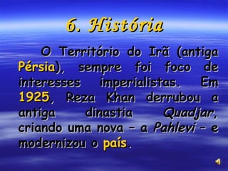 6. História O Território do Irã (antiga  Pérsia ), sempre foi foco de interesses imperialistas. Em  1925 , Reza Khan derrubou a antiga dinastia  Quadjar , criando uma nova – a  Pahlevi  – e modernizou o  país . 