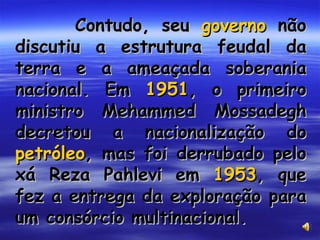 Contudo, seu  governo  não discutiu a estrutura feudal da terra e a ameaçada soberania nacional. Em  1951 , o primeiro ministro Mehammed Mossadegh decretou a nacionalização do  petróleo , mas foi derrubado pelo xá Reza Pahlevi em  1953 , que fez a entrega da exploração para um consórcio multinacional. 