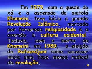 Em  1979 , com a queda do xá e a ascensão do aiatolá  Khomeini , teve início a grande  Revolução Islâmica , marcada por fervorosa  religiosidade  e a aversão à  cultura ocidental . Todavia, com a morte de  Khomeini , em  1989 ,  a eleição de  Rafsandjani  como sucessor inicia uma fase menos radical da  revolução .  