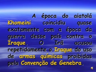 A época do aiatolá  Khomeini  coincidiu quase exatamente com a época da guerra desse país contra o  Iraque . O Irã acusou repetidamente o  Iraque  do uso de  armas químicas  proibidas pela  Convenção de Genebra . 