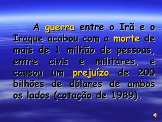 A  guerra  entre o Irã e o Iraque acabou com a  morte  de mais de 1 milhão de pessoas, entre civis e militares, e causou um  prejuízo  de 200 bilhões de dólares de ambos os lados (cotação de 1989). 