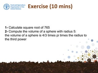 Exercise (10 mins)
1- Calculate square root of 765
2- Compute the volume of a sphere with radius 5:
the volume of a sphere is 4/3 times pi times the radius to
the third power
 