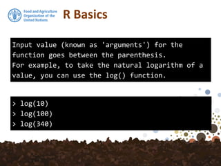 R Basics
Input value (known as 'arguments') for the
function goes between the parenthesis.
For example, to take the natural logarithm of a
value, you can use the log() function.
> log(10)
> log(100)
> log(340)
 