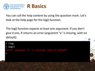 R Basics
> ?log
> log()
Error: argument "x" is missing, with no default
>
You can call the help content by using the question mark. Let's
look at the help page for the log() function.
The log() function expects at least one argument. If you don't
give it one, R returns an error (argument "x" is missing, with no
default):
 