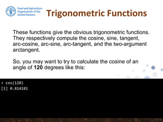 Trigonometric Functions
These functions give the obvious trigonometric functions.
They respectively compute the cosine, sine, tangent,
arc-cosine, arc-sine, arc-tangent, and the two-argument
arctangent.
So, you may want to try to calculate the cosine of an
angle of 120 degrees like this:
> cos(120)
[1] 0.814181
 