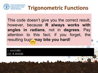 Trigonometric Functions
> cos(120)
[1] 0.814181
This code doesn’t give you the correct result,
however, because R always works with
angles in radians, not in degrees. Pay
attention to this fact; if you forget, the
resulting bugs may bite you hard!
 