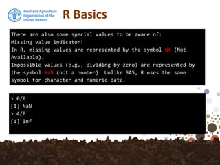 R Basics
There are also some special values to be aware of:
Missing value indicator!
In R, missing values are represented by the symbol NA (Not
Available).
Impossible values (e.g., dividing by zero) are represented by
the symbol NaN (not a number). Unlike SAS, R uses the same
symbol for character and numeric data.
> 0/0
[1] NaN
> 4/0
[1] Inf
 