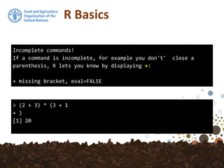 R Basics
Incomplete commands!
If a command is incomplete, for example you don't' close a
parenthesis, R lets you know by displaying +:
+ missing bracket, eval=FALSE
> (2 + 3) * (3 + 1
+ )
[1] 20
 
