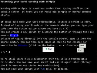 Recording your work: working with scripts
Working with scripts is sometimes easier than typing stuff on the
console screen. It means you can reuse old scripts or borrow someone
else's.
It could also make your work reproducible. Writing a script is easy.
Instead of typing your R code on the console window, you can type your
code into the script editor window and save it (.R).
You can create a new script by clicking the button or through the File
menu - (try!).
Instead of typing directly into the console window, type it into the
source editor. You can then send lines of code to the console for
execution in RStudio (click on the button , or ctrl-enter).
> 5 * 4
We're still using R as a calculator only now it is a reproducible
calculator. You can save your script and use it again later (through
the File menu or use ctrl-s key combination).
You can save your script with *.R (e.g. my_code.R).
 