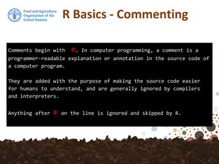 Comments begin with #. In computer programming, a comment is a
programmer-readable explanation or annotation in the source code of
a computer program.
They are added with the purpose of making the source code easier
for humans to understand, and are generally ignored by compilers
and interpreters.
Anything after # on the line is ignored and skipped by R.
R Basics - Commenting
 