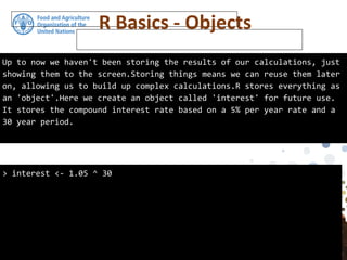 Up to now we haven't been storing the results of our calculations, just
showing them to the screen.Storing things means we can reuse them later
on, allowing us to build up complex calculations.R stores everything as
an 'object'.Here we create an object called 'interest' for future use.
It stores the compound interest rate based on a 5% per year rate and a
30 year period.
> interest <- 1.05 ^ 30
R Basics - Objects
 